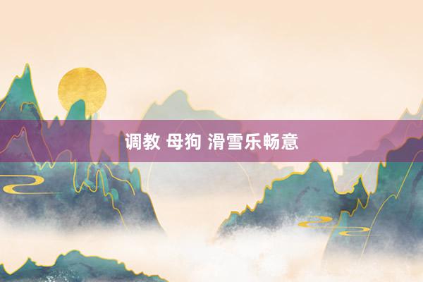 调教 母狗 滑雪乐畅意