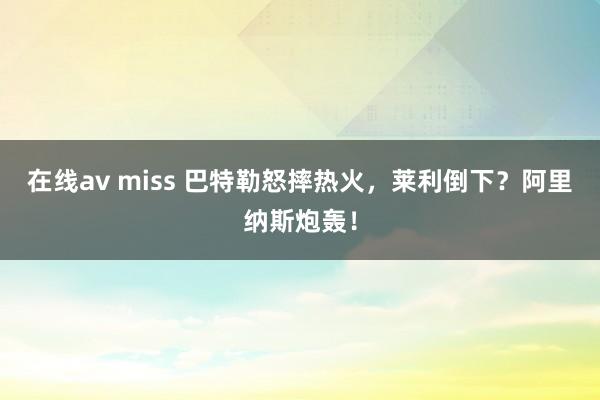 在线av miss 巴特勒怒摔热火，莱利倒下？阿里纳斯炮轰！