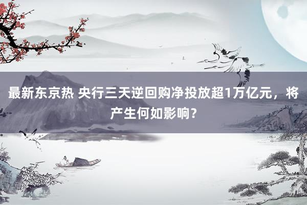 最新东京热 央行三天逆回购净投放超1万亿元，将产生何如影响？