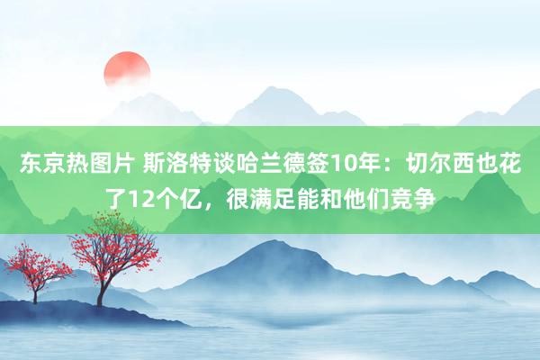 东京热图片 斯洛特谈哈兰德签10年：切尔西也花了12个亿，很满足能和他们竞争
