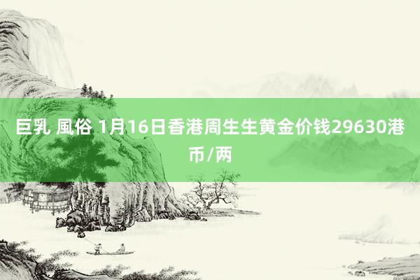 巨乳 風俗 1月16日香港周生生黄金价钱29630港币/两