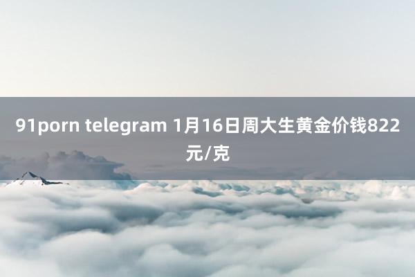 91porn telegram 1月16日周大生黄金价钱822元/克