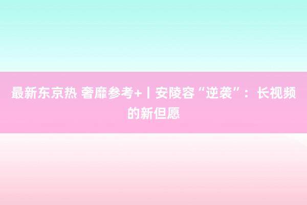 最新东京热 奢靡参考+丨安陵容“逆袭”：长视频的新但愿