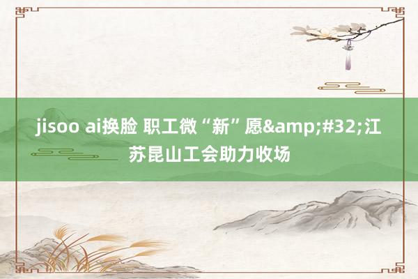jisoo ai换脸 职工微“新”愿&#32;江苏昆山工会助力收场
