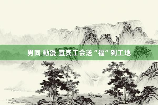 男同 動漫 宜宾工会送“福”到工地