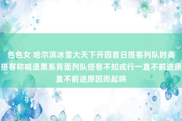 色色女 哈尔滨冰雪大天下开园首日搭客列队时高喊退票？搭客称喊退票系背面列队搭客不知戎行一直不前进原因而起哄