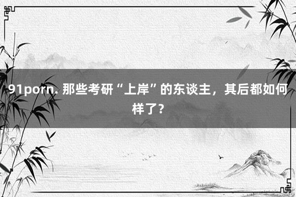 91porn. 那些考研“上岸”的东谈主，其后都如何样了？