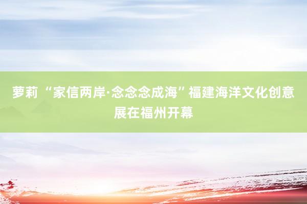 萝莉 “家信两岸·念念念成海”福建海洋文化创意展在福州开幕