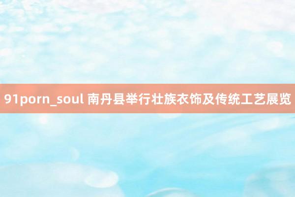 91porn_soul 南丹县举行壮族衣饰及传统工艺展览