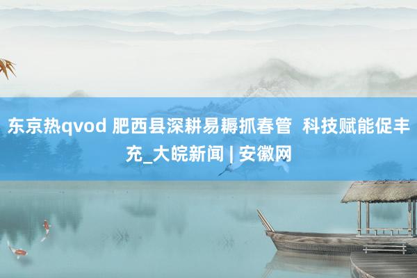 东京热qvod 肥西县深耕易耨抓春管  科技赋能促丰充_大皖新闻 | 安徽网