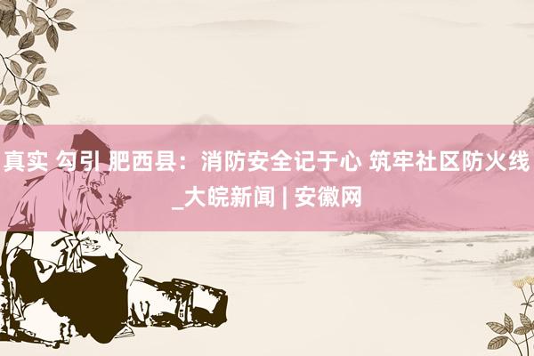 真实 勾引 肥西县：消防安全记于心 筑牢社区防火线_大皖新闻 | 安徽网