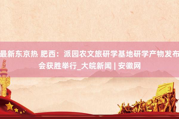 最新东京热 肥西：派园农文旅研学基地研学产物发布会获胜举行_大皖新闻 | 安徽网