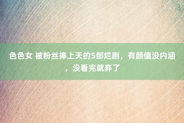 色色女 被粉丝捧上天的5部烂剧，有颜值没内涵，没看完就弃了