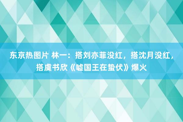 东京热图片 林一：搭刘亦菲没红，搭沈月没红，搭虞书欣《嘘国王在蛰伏》爆火