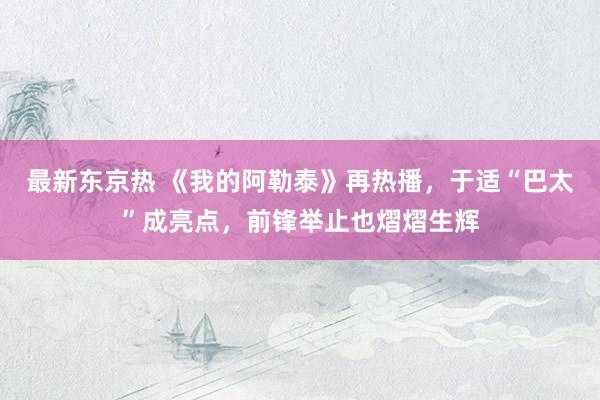 最新东京热 《我的阿勒泰》再热播，于适“巴太”成亮点，前锋举止也熠熠生辉