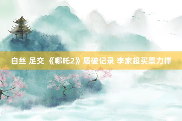 白丝 足交 《哪吒2》屡破记录 李家超买票力撑