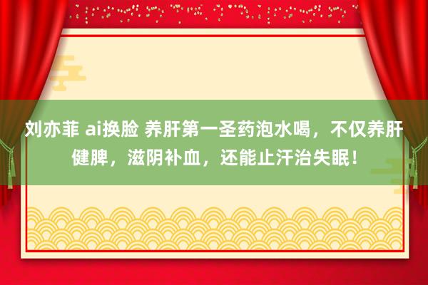 刘亦菲 ai换脸 养肝第一圣药泡水喝，不仅养肝健脾，滋阴补血，还能止汗治失眠！