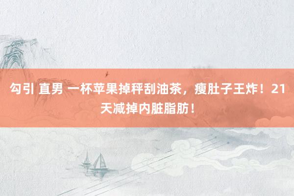 勾引 直男 一杯苹果掉秤刮油茶，瘦肚子王炸！21天减掉内脏脂肪！