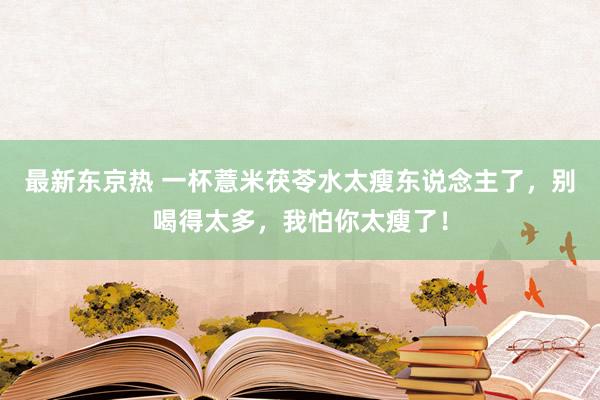 最新东京热 一杯薏米茯苓水太瘦东说念主了，别喝得太多，我怕你太瘦了！