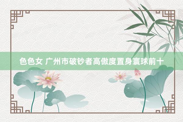 色色女 广州市破钞者高傲度置身寰球前十