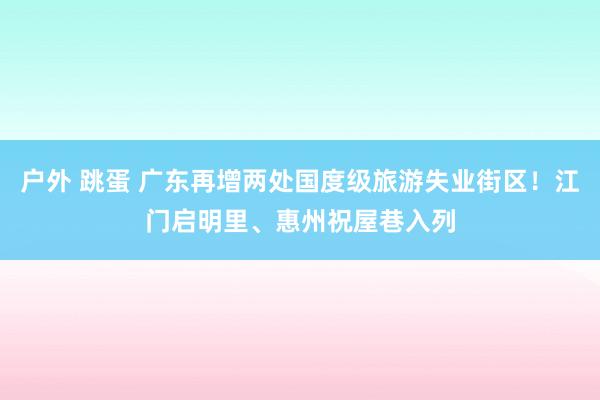户外 跳蛋 广东再增两处国度级旅游失业街区！江门启明里、惠州祝屋巷入列