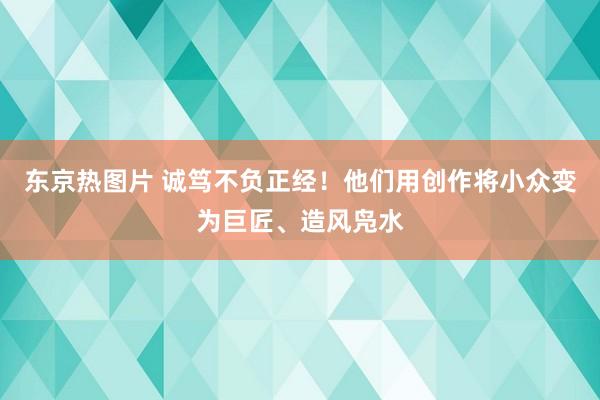 东京热图片 诚笃不负正经！他们用创作将小众变为巨匠、造风凫水