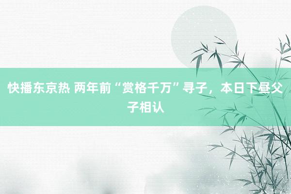 快播东京热 两年前“赏格千万”寻子，本日下昼父子相认