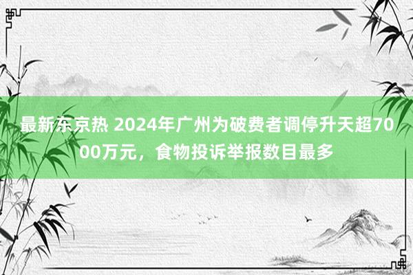 最新东京热 2024年广州为破费者调停升天超7000万元，食物投诉举报数目最多