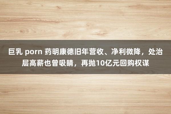 巨乳 porn 药明康德旧年营收、净利微降，处治层高薪也曾吸睛，再抛10亿元回购权谋