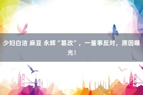 少妇白洁 麻豆 永辉“篡改”，一董事反对，原因曝光！