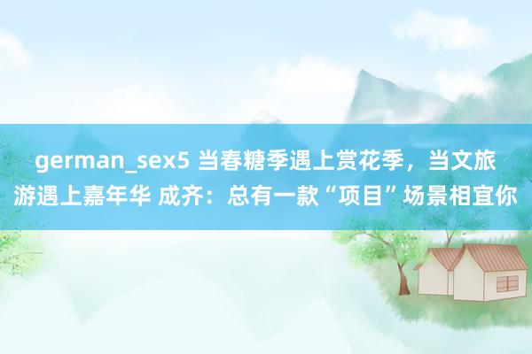 german_sex5 当春糖季遇上赏花季，当文旅游遇上嘉年华 成齐：总有一款“项目”场景相宜你