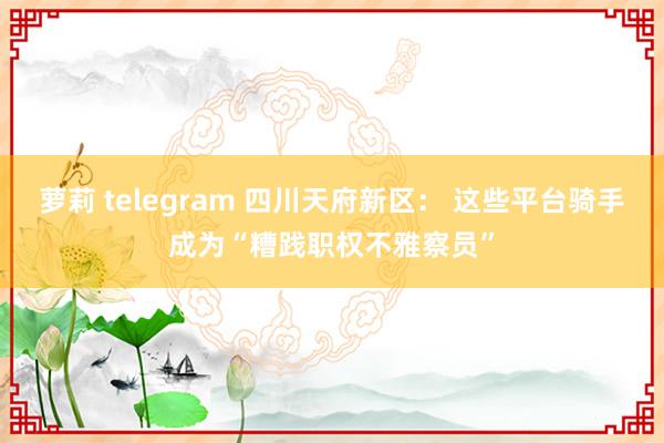 萝莉 telegram 四川天府新区： 这些平台骑手成为“糟践职权不雅察员”
