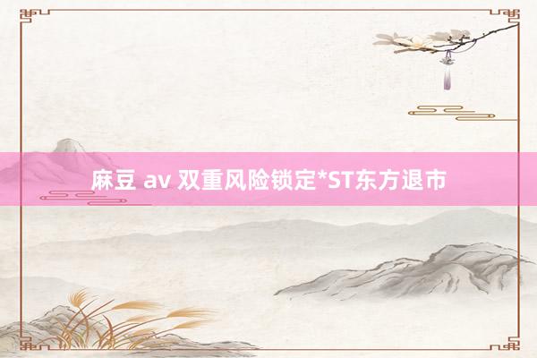 麻豆 av 双重风险锁定*ST东方退市