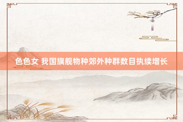 色色女 我国旗舰物种郊外种群数目执续增长
