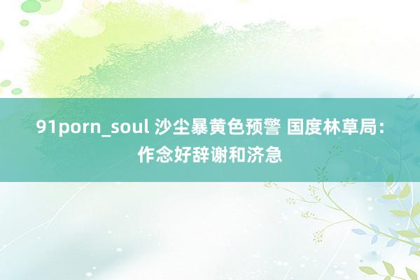 91porn_soul 沙尘暴黄色预警 国度林草局：作念好辞谢和济急