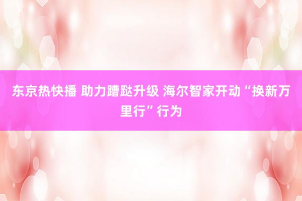 东京热快播 助力蹧跶升级 海尔智家开动“换新万里行”行为