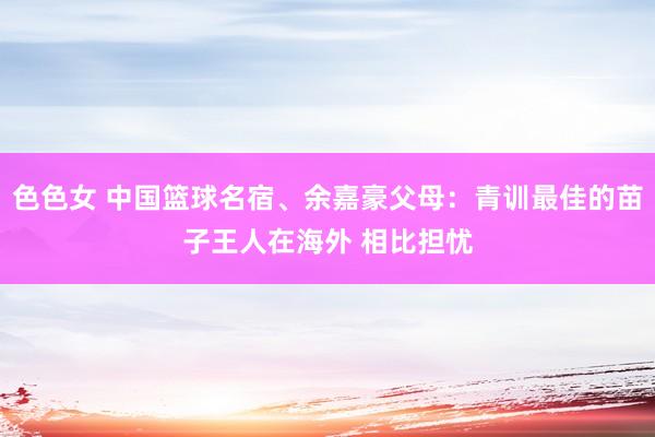 色色女 中国篮球名宿、余嘉豪父母：青训最佳的苗子王人在海外 相比担忧