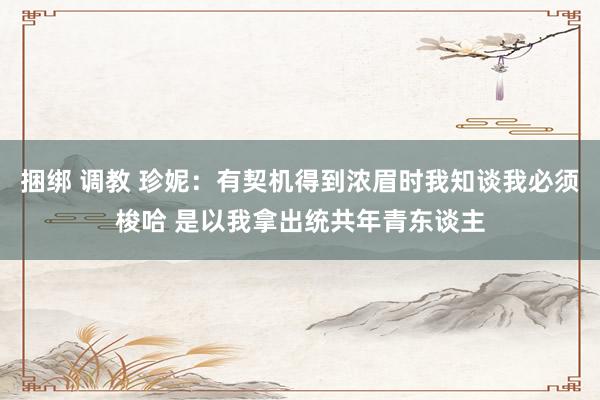 捆绑 调教 珍妮：有契机得到浓眉时我知谈我必须梭哈 是以我拿出统共年青东谈主