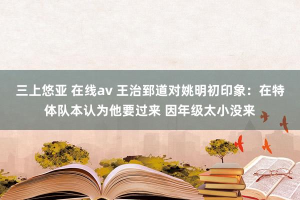 三上悠亚 在线av 王治郅道对姚明初印象：在特体队本认为他要过来 因年级太小没来