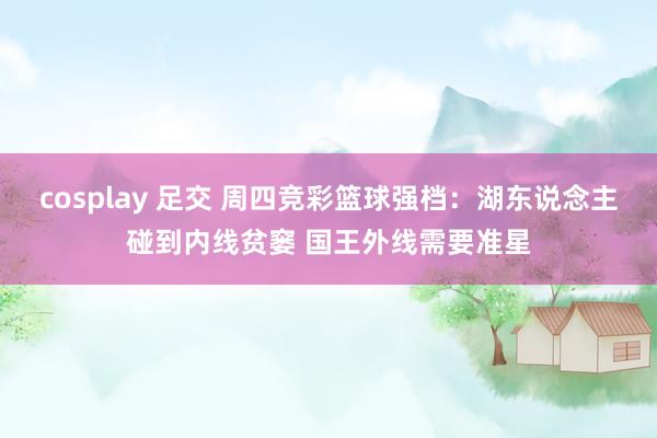 cosplay 足交 周四竞彩篮球强档：湖东说念主碰到内线贫窭 国王外线需要准星