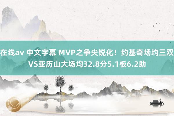 在线av 中文字幕 MVP之争尖锐化！约基奇场均三双VS亚历山大场均32.8分5.1板6.2助