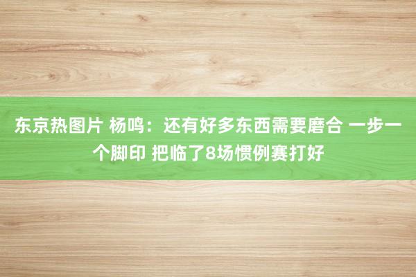 东京热图片 杨鸣：还有好多东西需要磨合 一步一个脚印 把临了8场惯例赛打好
