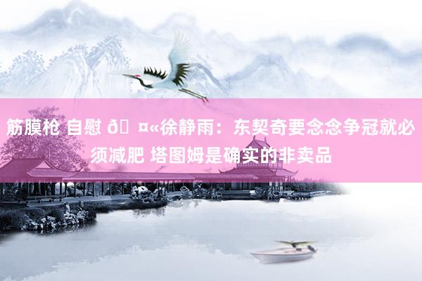 筋膜枪 自慰 🤫徐静雨：东契奇要念念争冠就必须减肥 塔图姆是确实的非卖品