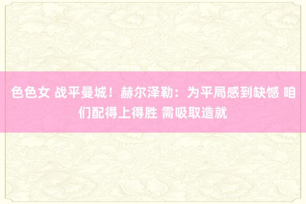 色色女 战平曼城！赫尔泽勒：为平局感到缺憾 咱们配得上得胜 需吸取造就