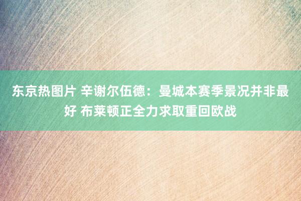 东京热图片 辛谢尔伍德：曼城本赛季景况并非最好 布莱顿正全力求取重回欧战