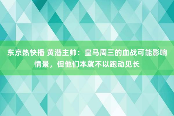 东京热快播 黄潜主帅：皇马周三的血战可能影响情景，但他们本就不以跑动见长