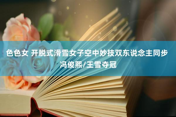 色色女 开脱式滑雪女子空中妙技双东说念主同步 冯俊熙/王雪夺冠