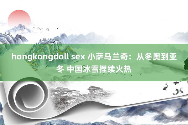 hongkongdoll sex 小萨马兰奇：从冬奥到亚冬 中国冰雪捏续火热