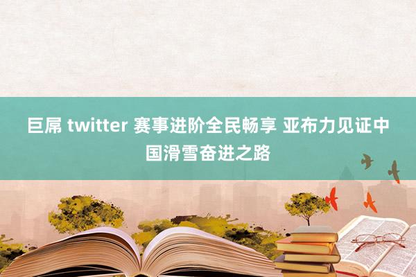 巨屌 twitter 赛事进阶全民畅享 亚布力见证中国滑雪奋进之路