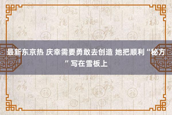 最新东京热 庆幸需要勇敢去创造 她把顺利“秘方”写在雪板上